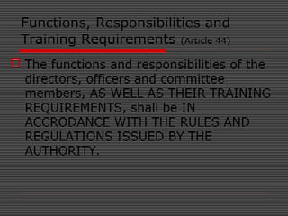 Functions, Responsibilities and
Training Requirements (Article 44)
 The functions and responsibilities of the
directors, officers and committee
members, AS WELL AS THEIR TRAINING
REQUIREMENTS, shall be IN
ACCRODANCE WITH THE RULES AND
REGULATIONS ISSUED BY THE
AUTHORITY.
 