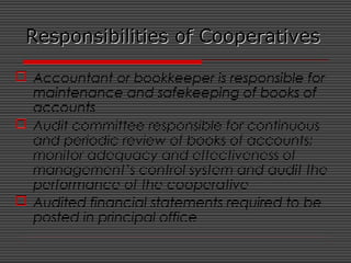 Responsibilities of CooperativesResponsibilities of Cooperatives
 Accountant or bookkeeper is responsible for
maintenance and safekeeping of books of
accounts
 Audit committee responsible for continuous
and periodic review of books of accounts;
monitor adequacy and effectiveness of
management’s control system and audit the
performance of the cooperative
 Audited financial statements required to be
posted in principal office
 