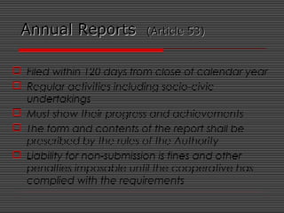 Annual ReportsAnnual Reports (Article 53)(Article 53)
 Filed within 120 days from close of calendar year
 Regular activities including socio-civic
undertakings
 Must show their progress and achievements
 The form and contents of the report shall be
prescribed by the rules of the Authority
 Liability for non-submission is fines and other
penalties imposable until the cooperative has
complied with the requirements
 