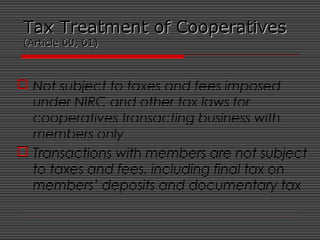 Tax Treatment of CooperativesTax Treatment of Cooperatives
(Article 60, 61)(Article 60, 61)
 Not subject to taxes and fees imposed
under NIRC and other tax laws for
cooperatives transacting business with
members only
 Transactions with members are not subject
to taxes and fees, including final tax on
members’ deposits and documentary tax
 