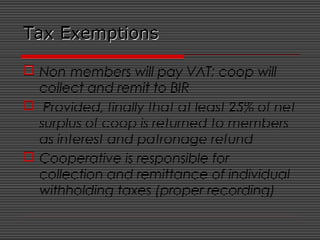 Tax ExemptionsTax Exemptions
 Non-members will pay VAT; coop will
collect and remit to BIR
 Provided, finally that at least 25% of net
surplus of coop is returned to members
as interest and patronage refund
 Cooperative is responsible for
collection and remittance of individual
withholding taxes (proper recording)
 