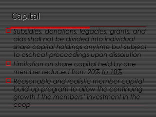 CapitalCapital
 Subsidies, donations, legacies, grants, and
aids shall not be divided into individual
share capital holdings anytime but subject
to escheat proceedings upon dissolution
 Limitation on share capital held by one
member reduced from 20% to 10%
 Reasonable and realistic member capital
build-up program to allow the continuing
growth f the members’ investment in the
coop
 