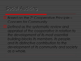 Social AuditingSocial Auditing
 Based on the 7th
Cooperative Principle –
Concern for Community
 Defined as the systematic review and
appraisal of the cooperative in relation to
the development of its most essential
building blocks-its members, its people,
and its distinctive contribution to the
development of its community and society
as a whole.
 