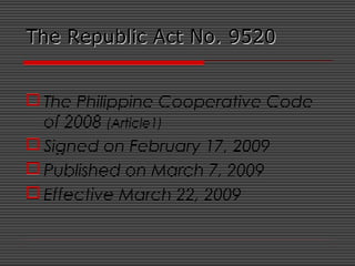 The Republic Act No. 9520The Republic Act No. 9520
 The Philippine Cooperative Code
of 2008 (Article1)
 Signed on February 17, 2009
 Published on March 7, 2009
 Effective March 22, 2009
 