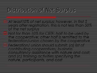 Distribution of Net SurplusDistribution of Net Surplus
 At least10% of net surplus; however, in first 5
years after registration, this is not less than 50%
of the net surplus
 Not for than 10% for CETF; half to be used by
the cooperative; other half is remitted to the
federation/union chosen by the cooperative
 Federation/ union should submit: (a) list of
contributing cooperatives; business
consultancy assistance with nature and cost;
and (c) training activities specifying the
nature, participants, and cost
 