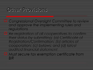 Other ProvisionsOther Provisions
 Congressional Oversight Committee to review
and approve the implementing rules and
regulations
 Re-registration of all cooperatives to confirm
their status by submitting: (a) Certificate of
Registration/Confirmation; (b) articles of
cooperation; (c) bylaws; and (d) latest
audited financial statement
 Must secure tax exemption certificate from
BIR
 