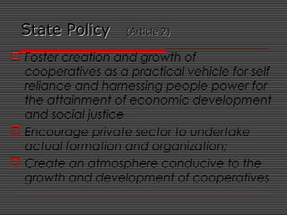 State PolicyState Policy (Article 2)(Article 2)
 Foster creation and growth of
cooperatives as a practical vehicle for self-
reliance and harnessing people power for
the attainment of economic development
and social justice
 Encourage private sector to undertake
actual formation and organization;
 Create an atmosphere conducive to the
growth and development of cooperatives
 