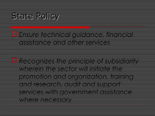 State PolicyState Policy
 Ensure technical guidance, financial
assistance and other services
 Recognizes the principle of subsidiarity
wherein the sector will initiate the
promotion and organization, training
and research, audit and support
services with government assistance
where necessary
 