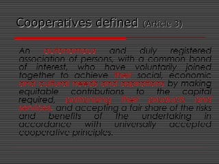 Cooperatives definedCooperatives defined (Article 3)(Article 3)
An autonomous and duly registered
association of persons, with a common bond
of interest, who have voluntarily joined
together to achieve their social, economic
and cultural needs and aspirations by making
equitable contributions to the capital
required, patronizing their products and
services, and accepting a fair share of the risks
and benefits of the undertaking in
accordance with universally accepted
cooperative principles.
 