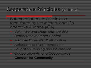 Cooperative PrinciplesCooperative Principles (Article 4)(Article 4)
• Patterned after the Principles as
formulated by the International Co-
operative Alliance (ICA)
– Voluntary and Open Membership
– Democratic Member Control
– Member Economic Participation
– Autonomy and Independence
– Education, Training and Information
– Cooperation Among Cooperatives
– Concern for Community
 