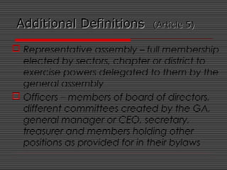 Additional DefinitionsAdditional Definitions (Article 5)(Article 5)
 Representative assembly – full membership
elected by sectors, chapter or district to
exercise powers delegated to them by the
general assembly
 Officers – members of board of directors,
different committees created by the GA,
general manager or CEO, secretary,
treasurer and members holding other
positions as provided for in their bylaws
 