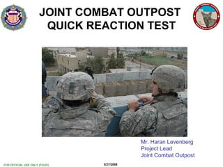 FOR OFFICIAL USE ONLY (FOUO) 5/27/2008
JT&E
QRT
JT&E
QRT
1
JOINT COMBAT OUTPOST
QUICK REACTION TEST
Mr. Haran Levenberg
Project Lead
Joint Combat Outpost
 