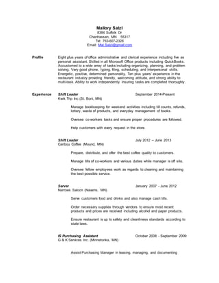 Mallory Salzl
8384 Suffolk Dr
Chanhassen, MN 55317
Tel: 763-607-2326
Email: Mal.Salzl@gmail.com
Profile Eight plus years of office administrative and clerical experience including five as
personal assistant. Skilled in all Microsoft Office products including QuickBooks.
Accustomed to a wide array of tasks including organizing, planning, and problem
solving. Very good phone, typing, filing, scheduling, and interpersonal skills.
Energetic, positive, determined personality. Ten plus years’ experience in the
restaurant industry providing friendly, welcoming attitude, and strong ability to
multi-task. Ability to work independently insuring tasks are completed thoroughly.
Experience Shift Leader September 2014-Present
Kwik Trip Inc (St. Boni, MN)
Manage bookkeeping for weekend activities including till counts, refunds,
lottery, waste of products, and everyday management of books.
Oversee co-workers tasks and ensure proper procedures are followed.
Help customers with every request in the store.
Shift Leader July 2012 – June 2013
Caribou Coffee (Mound, MN)
Prepare, distribute, and offer the best coffee quality to customers.
Manage tills of co-workers and various duties while manager is off site.
Oversee fellow employees work as regards to cleaning and maintaining
the best possible service.
Server January 2007 - June 2012
Narrows Saloon (Navarre, MN)
Serve customers food and drinks and also manage cash tills.
Order necessary supplies through vendors to ensure most recent
products and prices are received including alcohol and paper products.
Ensure restaurant is up to safety and cleanliness standards according to
state laws.
IS Purchasing Assistant October 2008 - September 2009
G & K Services Inc. (Minnetonka, MN)
Assist Purchasing Manager in leasing, managing, and documenting
 