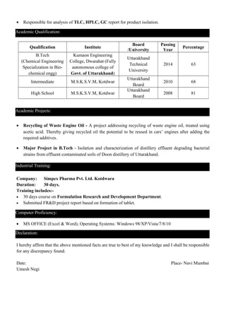 • Responsible for analysis of TLC, HPLC, GC report for product isolation.
• Recycling of Waste Engine Oil - A project addressing recycling of waste engine oil, treated using
acetic acid. Thereby giving recycled oil the potential to be reused in cars’ engines after adding the
required additives.
• Major Project in B.Tech - Isolation and characterization of distillery effluent degrading bacterial
strains from effluent contaminated soils of Doon distillery of Uttarakhand.
Company: Simpex Pharma Pvt. Ltd. Kotdwara
Duration: 30 days.
Training includes:-
• 30 days course on Formulation Research and Development Department.
• Submitted FR&D project report based on formation of tablet.
• MS OFFICE (Excel & Word), Operating Systems: Windows 98/XP/Vista/7/8/10
I hereby affirm that the above mentioned facts are true to best of my knowledge and I shall be responsible
for any discrepancy found.
Date: Place- Navi Mumbai
Umesh Negi
Qualification Institute
Board
/University
Passing
Year
Percentage
B.Tech
(Chemical Engineering
Specialization in Bio-
chemical engg)
Kumaon Engineering
College, Dwarahat (Fully
autonomous college of
Govt. of Uttarakhand)
Uttarakhand
Technical
University
2014 63
Intermediate M.S.K.S.V.M, Kotdwar
Uttarakhand
Board
2010 68
High School M.S.K.S.V.M, Kotdwar
Uttarakhand
Board
2008 81
Academic Qualification:
Academic Projects:
Industrial Training:
Computer Proficiency:
Declaration:
 