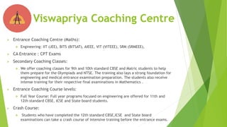  Entrance Coaching Centre (Maths):
 Engineering: IIT (JEE), BITS (BITSAT), AIEEE, VIT (VITEEE), SRM (SRMEEE),
 CA Entrance : CPT Exams
 Secondary Coaching Classes:
 We offer coaching classes for 9th and 10th standard CBSE and Matric students to help
them prepare for the Olympiads and NTSE. The training also lays a strong foundation for
engineering and medical entrance examination preparation. The students also receive
intense training for their respective final examinations in Mathematics .
 Entrance Coaching Course levels:
 Full Year Course: Full year programs focused on engineering are offered for 11th and
12th standard CBSE, ICSE and State board students.
 Crash Course:
 Students who have completed the 12th standard CBSE,ICSE and State board
examinations can take a crash course of intensive training before the entrance exams.
Viswapriya Coaching Centre
 