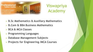 Viswapriya
Academy
 B.Sc Mathematics & Auxiliary Mathematics
 B.Com & BBA Business Mathematics
 BCA & MCA Classes
 Programming Languages
 Database Management Subjects
 Projects for Engineering /MCA Courses
 