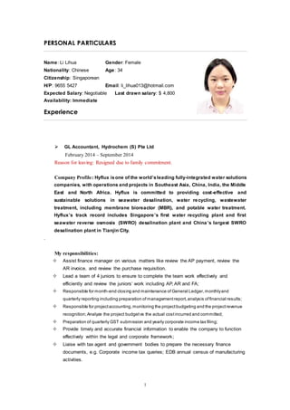 1
PERSONAL PARTICULARS
Name: Li Lihua Gender: Female
Nationality: Chinese Age: 34
Citizenship: Singaporean
H/P: 9655 5427 Email: li_lihua013@hotmail.com
Expected Salary: Negotiable Last drawn salary: $ 4,800
Availability: Immediate
Experience
 GL Accountant, Hydrochem (S) Pte Ltd
February 2014 – September 2014
Reason for leaving: Resigned due to family commitment.
Company Profile: Hyflux isone of the world’sleading fully-integrated water solutions
companies, with operations and projects in Southeast Asia, China, India, the Middle
East and North Africa. Hyflux is committed to providing cost-effective and
sustainable solutions in seawater desalination, water recycling, wastewater
treatment, including membrane bioreactor (MBR), and potable water treatment.
Hyflux’s track record includes Singapore’s first water recycling plant and first
seawater reverse osmosis (SWRO) desalination plant and China’s largest SWRO
desalination plant in Tianjin City.
.
My responsibilities:
 Assist finance manager on various matters like review the AP payment, review the
AR invoice, and review the purchase requisition.
 Lead a team of 4 juniors to ensure to complete the team work effectively and
efficiently and review the juniors’ work including AP, AR and FA;
 Responsible for month-end closing and maintenance of General Ledger, monthlyand
quarterly reporting including preparation of managementreport,analysis offinancial results;
 Responsible for projectaccounting,monitoring the projectbudgeting and the projectrevenue
recognition; Analyze the project budgetvs the actual costincurred and committed;
 Preparation of quarterly GST submission and yearly corporate income tax filing;
 Provide timely and accurate financial information to enable the company to function
effectively within the legal and corporate framework;
 Liaise with tax agent and government bodies to prepare the necessary finance
documents, e.g. Corporate income tax queries; EDB annual census of manufacturing
activities.
 