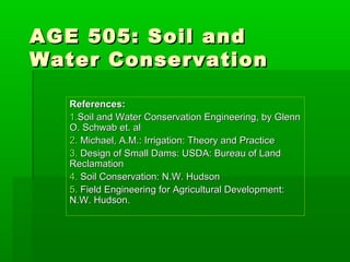 AGE 505: Soil andAGE 505: Soil and
Water ConservationWater Conservation
References:References:
1.1.Soil and Water Conservation Engineering, by GlennSoil and Water Conservation Engineering, by Glenn
O. Schwab et. alO. Schwab et. al
2.2. Michael, A.M.: Irrigation: Theory and PracticeMichael, A.M.: Irrigation: Theory and Practice
3.3. Design of Small Dams: USDA: Bureau of LandDesign of Small Dams: USDA: Bureau of Land
ReclamationReclamation
4.4. Soil Conservation: N.W. HudsonSoil Conservation: N.W. Hudson
5.5. Field Engineering for Agricultural Development:Field Engineering for Agricultural Development:
N.W. Hudson.N.W. Hudson.
 
