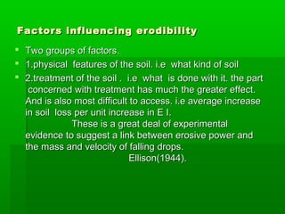 Factors influencing erodibilityFactors influencing erodibility
 Two groups of factors.Two groups of factors.
 1.physical features of the soil. i.e what kind of soil1.physical features of the soil. i.e what kind of soil
 2.treatment of the soil . i.e what is done with it. the part2.treatment of the soil . i.e what is done with it. the part
concerned with treatment has much the greater effect.concerned with treatment has much the greater effect.
And is also most difficult to access. i.e average increaseAnd is also most difficult to access. i.e average increase
in soil loss per unit increase in E I.in soil loss per unit increase in E I.
These is a great deal of experimentalThese is a great deal of experimental
evidence to suggest a link between erosive power andevidence to suggest a link between erosive power and
the mass and velocity of falling drops.the mass and velocity of falling drops.
Ellison(1944).Ellison(1944).
 