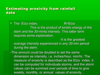Estimating erosivity from rainfallEstimating erosivity from rainfall
datadata
 The EIzo index. R=EIzoThe EIzo index. R=EIzo
This is the product of kinetic energy of theThis is the product of kinetic energy of the
stem and the 30-mints intensity. This latter termstem and the 30-mints intensity. This latter term
requires some explanation .requires some explanation .
-It is the greatest-It is the greatest
average intensity experienced in any 30-min periodaverage intensity experienced in any 30-min period
during the stem.during the stem.
-This amount could be doubled to set the same-This amount could be doubled to set the same
dimension as intensity, i.e. inches/hour, mm/hr. Thedimension as intensity, i.e. inches/hour, mm/hr. The
measure of erosivity is described as the EIzo index. itmeasure of erosivity is described as the EIzo index. it
can be computed for individuals storms, and the stormcan be computed for individuals storms, and the storm
values can be summed over periods of time to givevalues can be summed over periods of time to give
weekly, monthly, or annual values of erosivity .weekly, monthly, or annual values of erosivity .
 