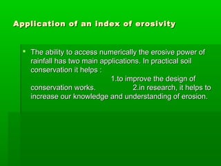 Application of an index of erosivityApplication of an index of erosivity
 The ability to access numerically the erosive power ofThe ability to access numerically the erosive power of
rainfall has two main applications. In practical soilrainfall has two main applications. In practical soil
conservation it helps :conservation it helps :
1.to improve the design of1.to improve the design of
conservation works.conservation works. 2.in research, it helps to2.in research, it helps to
increase our knowledge and understanding of erosion.increase our knowledge and understanding of erosion.
 