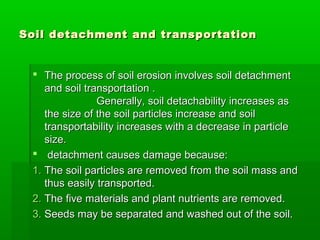 Soil detachment and transportationSoil detachment and transportation
 The process of soil erosion involves soil detachmentThe process of soil erosion involves soil detachment
and soil transportation .and soil transportation .
Generally, soil detachability increases asGenerally, soil detachability increases as
the size of the soil particles increase and soilthe size of the soil particles increase and soil
transportability increases with a decrease in particletransportability increases with a decrease in particle
size.size.
 detachment causes damage because:detachment causes damage because:
1.1. The soil particles are removed from the soil mass andThe soil particles are removed from the soil mass and
thus easily transported.thus easily transported.
2.2. The five materials and plant nutrients are removed.The five materials and plant nutrients are removed.
3.3. Seeds may be separated and washed out of the soil.Seeds may be separated and washed out of the soil.
 