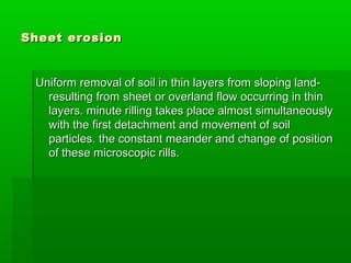 Sheet erosionSheet erosion
Uniform removal of soil in thin layers from sloping land-Uniform removal of soil in thin layers from sloping land-
resulting from sheet or overland flow occurring in thinresulting from sheet or overland flow occurring in thin
layers. minute rilling takes place almost simultaneouslylayers. minute rilling takes place almost simultaneously
with the first detachment and movement of soilwith the first detachment and movement of soil
particles. the constant meander and change of positionparticles. the constant meander and change of position
of these microscopic rills.of these microscopic rills.
 
