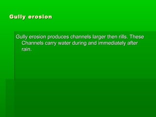 Gully erosionGully erosion
Gully erosion produces channels larger then rills. TheseGully erosion produces channels larger then rills. These
Channels carry water during and immediately afterChannels carry water during and immediately after
rain.rain.
 