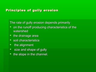 Principles of gully erosionPrinciples of gully erosion
The rate of gully erosion depends primarilyThe rate of gully erosion depends primarily
 on the runoff producing characteristics of theon the runoff producing characteristics of the
watershedwatershed
 the drainage areathe drainage area
 soil characteristicssoil characteristics
 the alignmentthe alignment
 size and shape of gullysize and shape of gully
 the slope in the channel.the slope in the channel.
 