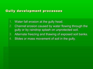 Gully development processesGully development processes
1.1. Water fall erosion at the gully head.Water fall erosion at the gully head.
2.2. Channel erosion caused by water flowing through theChannel erosion caused by water flowing through the
gully or by raindrop splash on unprotected soil.gully or by raindrop splash on unprotected soil.
3.3. Alternate freezing and thawing of exposed soil banks.Alternate freezing and thawing of exposed soil banks.
4.4. Slides or mass movement of soil in the gully.Slides or mass movement of soil in the gully.
 