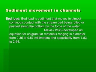 Sediment movement in channelsSediment movement in channels
Bed load:Bed load: Bed load is sediment that moves in almostBed load is sediment that moves in almost
continous contact with the stream bed being rolled orcontinous contact with the stream bed being rolled or
pushed along the bottom by the force of the water.pushed along the bottom by the force of the water.
Mavis (1935),developed anMavis (1935),developed an
equation for unigranular materials ranging in diameterequation for unigranular materials ranging in diameter
from 0.35 to 0.57 millimeters and specifically from 1.83from 0.35 to 0.57 millimeters and specifically from 1.83
to 2.64.to 2.64.
 