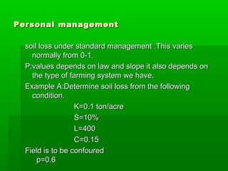 Personal managementPersonal management
soil loss under standard management .This variessoil loss under standard management .This varies
normally from 0-1.normally from 0-1.
P:values depends on law and slope it also depends onP:values depends on law and slope it also depends on
the type of farming system we have.the type of farming system we have.
Example A:Determine soil loss from the followingExample A:Determine soil loss from the following
condition.condition.
K=0.1 ton/acreK=0.1 ton/acre
S=10%S=10%
L=400L=400
C=0.15C=0.15
Field is to be confouredField is to be confoured
p=0.6p=0.6
 