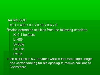 A= RKLSCP.A= RKLSCP.
=0.1=0.1 ×× 400 x 0.1 x 0.18 x 0.6 x R400 x 0.1 x 0.18 x 0.6 x R
B=Also determine soil loss from the following condition.B=Also determine soil loss from the following condition.
K=0.1 ton/acreK=0.1 ton/acre
L=400L=400
S=80%S=80%
C=0.18C=0.18
P=0.6P=0.6
if the soil loss is 6.7 ton/acre what is the max slope lengthif the soil loss is 6.7 ton/acre what is the max slope length
and corresponding tar ale spacing to reduce soil loss toand corresponding tar ale spacing to reduce soil loss to
3 tons/acre .3 tons/acre .
 