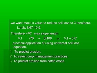 we want max Ls value to reduce soil lose to 3 tons/acre.we want max Ls value to reduce soil lose to 3 tons/acre.
Ls=2x 3/67 =0.9Ls=2x 3/67 =0.9
Therefore =70’Therefore =70’ max slope lengthmax slope length
V.IV.I /70 = 8/100/70 = 8/100 ⇒⇒ V.I = 5.6’V.I = 5.6’
practical application of using universal soil losspractical application of using universal soil loss
equation.equation.
1.1. To predict erosion.To predict erosion.
2.2. To select crop management practices.To select crop management practices.
3.3. To predict erosion from catch crops.To predict erosion from catch crops.
 