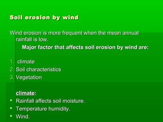 Soil erosion by windSoil erosion by wind
Wind erosion is more frequent when the mean annualWind erosion is more frequent when the mean annual
rainfall is low.rainfall is low.
Major factor that affects soil erosion by wind are:Major factor that affects soil erosion by wind are:
1.1. climateclimate
2.2. Soil characteristicsSoil characteristics
3.3. VegetationVegetation
climateclimate::
 Rainfall affects soil moisture.Rainfall affects soil moisture.
 Temperature humidity.Temperature humidity.
 Wind.Wind.
 