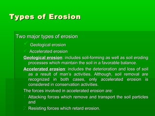 Types of ErosionTypes of Erosion
Two major types of erosionTwo major types of erosion
 Geological erosionGeological erosion
 Accelerated erosionAccelerated erosion
Geological erosionGeological erosion: includes soil-forming as well as soil eroding: includes soil-forming as well as soil eroding
processes which maintain the soil in a favorable balance.processes which maintain the soil in a favorable balance.
Accelerated erosionAccelerated erosion: includes the deterioration and loss of soil: includes the deterioration and loss of soil
as a result of man’s activities. Although, soil removal areas a result of man’s activities. Although, soil removal are
recognized in both cases, only accelerated erosion isrecognized in both cases, only accelerated erosion is
considered in conservation activities.considered in conservation activities.
The forces involved in accelerated erosion are:The forces involved in accelerated erosion are:
1.1. Attacking forces which remove and transport the soil particlesAttacking forces which remove and transport the soil particles
andand
2.2. Resisting forces which retard erosion.Resisting forces which retard erosion.
 