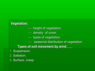 Vegetation:Vegetation:
 height of vegetation.height of vegetation.
 density of cover.density of cover.
 types of vegetation.types of vegetation.
 seasonal distribution of vegetation.seasonal distribution of vegetation.
Types of soil movement by windTypes of soil movement by wind
1.1. Suspension.Suspension.
2.2. Saltation.Saltation.
3.3. Surface. creepSurface. creep
 