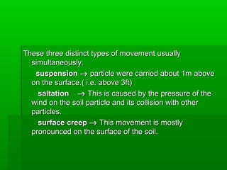 These three distinct types of movement usuallyThese three distinct types of movement usually
simultaneously.simultaneously.
suspensionsuspension →→ particle were carried about 1m aboveparticle were carried about 1m above
on the surface.( i.e. above 3ft)on the surface.( i.e. above 3ft)
saltationsaltation →→ This is caused by the pressure of theThis is caused by the pressure of the
wind on the soil particle and its collision with otherwind on the soil particle and its collision with other
particles.particles.
surface creepsurface creep →→ This movement is mostlyThis movement is mostly
pronounced on the surface of the soil.pronounced on the surface of the soil.
 