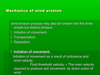 Mechanics of wind erosionMechanics of wind erosion
wind erosion process may also be broken into the threewind erosion process may also be broken into the three
simple but distinct phases:simple but distinct phases:
1.1. Initiation of movement.Initiation of movement.
2.2. Transportation.Transportation.
3.3. Deposition.Deposition.
1.1. Initiation of movement.Initiation of movement.
Initiation of movement as a result of turbulence andInitiation of movement as a result of turbulence and
wind velocity.wind velocity.
Fluid threshold velocityFluid threshold velocity→→ The main velocityThe main velocity
required to produce soil movement by direct action ofrequired to produce soil movement by direct action of
wind.wind.
 