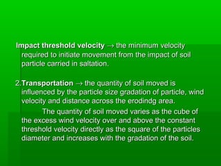 Impact threshold velocityImpact threshold velocity →→ the minimum velocitythe minimum velocity
required to initiate movement from the impact of soilrequired to initiate movement from the impact of soil
particle carried in saltation.particle carried in saltation.
2.2.TransportationTransportation →→ the quantity of soil moved isthe quantity of soil moved is
influenced by the particle size gradation of particle, windinfluenced by the particle size gradation of particle, wind
velocity and distance across the erodindg area.velocity and distance across the erodindg area.
The quantity of soil moved varies as the cube ofThe quantity of soil moved varies as the cube of
the excess wind velocity over and above the constantthe excess wind velocity over and above the constant
threshold velocity directly as the square of the particlesthreshold velocity directly as the square of the particles
diameter and increases with the gradation of the soil.diameter and increases with the gradation of the soil.
 