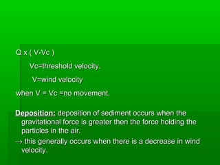 Q x ( V-Vc )Q x ( V-Vc )
Vc=threshold velocity.Vc=threshold velocity.
V=wind velocityV=wind velocity
when V = Vc =no movement.when V = Vc =no movement.
Deposition:Deposition: deposition of sediment occurs when thedeposition of sediment occurs when the
gravitational force is greater then the force holding thegravitational force is greater then the force holding the
particles in the air.particles in the air.
→→ this generally occurs when there is a decrease in windthis generally occurs when there is a decrease in wind
velocity.velocity.
 