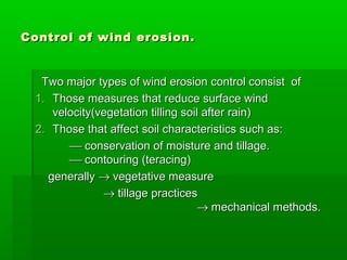 Control of wind erosion.Control of wind erosion.
Two major types of wind erosion control consist ofTwo major types of wind erosion control consist of
1.1. Those measures that reduce surface windThose measures that reduce surface wind
velocity(vegetation tilling soil after rain)velocity(vegetation tilling soil after rain)
2.2. Those that affect soil characteristics such as:Those that affect soil characteristics such as:
 conservation of moisture and tillage.conservation of moisture and tillage.
 contouring (teracing)contouring (teracing)
generallygenerally →→ vegetative measurevegetative measure
→→ tillage practicestillage practices
→→ mechanical methods.mechanical methods.
 