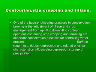 Contouring,stip cropping and tillage.Contouring,stip cropping and tillage.
 One of the base engineering practices in conservationOne of the base engineering practices in conservation
farming is the adjustment of tillage and cropfarming is the adjustment of tillage and crop
management from uphill to downhill to contourmanagement from uphill to downhill to contour
opertions contouring,strip cropping and terracing areopertions contouring,strip cropping and terracing are
important conservation practices for controlling waterimportant conservation practices for controlling water
erosion.erosion. SurfaceSurface
roughness, ridges, depression and related physicalroughness, ridges, depression and related physical
characteristics influenceing depression storage ofcharacteristics influenceing depression storage of
precipitation.precipitation.
 