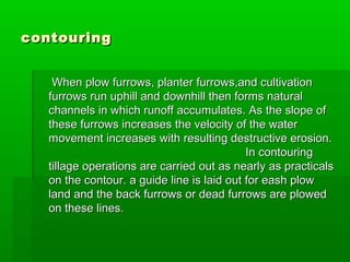 contouringcontouring
When plow furrows, planter furrows,and cultivationWhen plow furrows, planter furrows,and cultivation
furrows run uphill and downhill then forms naturalfurrows run uphill and downhill then forms natural
channels in which runoff accumulates. As the slope ofchannels in which runoff accumulates. As the slope of
these furrows increases the velocity of the waterthese furrows increases the velocity of the water
movement increases with resulting destructive erosion.movement increases with resulting destructive erosion.
In contouringIn contouring
tillage operations are carried out as nearly as practicalstillage operations are carried out as nearly as practicals
on the contour. a guide line is laid out for eash plowon the contour. a guide line is laid out for eash plow
land and the back furrows or dead furrows are plowedland and the back furrows or dead furrows are plowed
on these lines.on these lines.
 