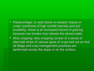  Disadvantage: is used alone on steeper slopes orDisadvantage: is used alone on steeper slopes or
under conditions of high rainfall intensity and soilunder conditions of high rainfall intensity and soil
erodibility, these is an increased hazard of gullyingerodibility, these is an increased hazard of gullying
because row breaks may release the stored water.because row breaks may release the stored water.
 Strip cropping: strip cropping consist of a series ofStrip cropping: strip cropping consist of a series of
alternate strips of various types of crops laid out so thatalternate strips of various types of crops laid out so that
all tillage and crop management practices areall tillage and crop management practices are
performed across the slope or on the contour.performed across the slope or on the contour.
 