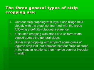 The three general types of stripThe three general types of strip
cropping are:cropping are:
1.1. Contour strip cropping with layout and tillage heldContour strip cropping with layout and tillage held
closely with the exact contour and with the cropsclosely with the exact contour and with the crops
following a definite rotational sequence.following a definite rotational sequence.
2.2. Field strip cropping with strips of a uniform widthField strip cropping with strips of a uniform width
placed across the general slope.placed across the general slope.
3.3. Buffer strip cropping with strips of some grass orBuffer strip cropping with strips of some grass or
legume crop laid out between contour strips of cropslegume crop laid out between contour strips of crops
in the regular rotations, then may be even or irregularin the regular rotations, then may be even or irregular
in width.in width.
 