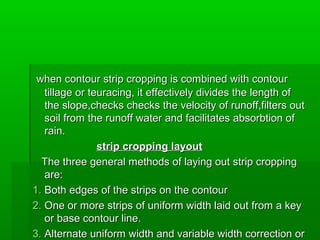 when contour strip cropping is combined with contourwhen contour strip cropping is combined with contour
tillage or teuracing, it effectively divides the length oftillage or teuracing, it effectively divides the length of
the slope,checks checks the velocity of runoff,filters outthe slope,checks checks the velocity of runoff,filters out
soil from the runoff water and facilitates absorbtion ofsoil from the runoff water and facilitates absorbtion of
rain.rain.
strip cropping layoutstrip cropping layout
The three general methods of laying out strip croppingThe three general methods of laying out strip cropping
are:are:
1.1. Both edges of the strips on the contourBoth edges of the strips on the contour
2.2. One or more strips of uniform width laid out from a keyOne or more strips of uniform width laid out from a key
or base contour line.or base contour line.
3.3. Alternate uniform width and variable width correction orAlternate uniform width and variable width correction or
 