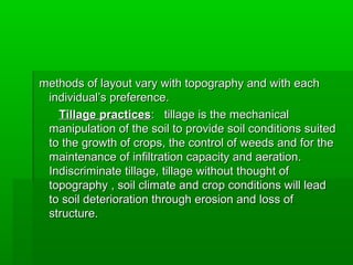 methods of layout vary with topography and with eachmethods of layout vary with topography and with each
individual’s preference.individual’s preference.
Tillage practicesTillage practices: tillage is the mechanical: tillage is the mechanical
manipulation of the soil to provide soil conditions suitedmanipulation of the soil to provide soil conditions suited
to the growth of crops, the control of weeds and for theto the growth of crops, the control of weeds and for the
maintenance of infiltration capacity and aeration.maintenance of infiltration capacity and aeration.
Indiscriminate tillage, tillage without thought ofIndiscriminate tillage, tillage without thought of
topography , soil climate and crop conditions will leadtopography , soil climate and crop conditions will lead
to soil deterioration through erosion and loss ofto soil deterioration through erosion and loss of
structure.structure.
 