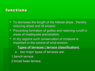 functionsfunctions
 To decrease the length of the hillside slope , therebyTo decrease the length of the hillside slope , thereby
reducing sheet and rill erosion.reducing sheet and rill erosion.
 Preventing formation of gullies and retaining runoff inPreventing formation of gullies and retaining runoff in
areas of inadequate precipitation.areas of inadequate precipitation.
 In dry regions such conservation of moisture isIn dry regions such conservation of moisture is
important in the control of wind erosionimportant in the control of wind erosion
Types of terraces ( terrace classification)Types of terraces ( terrace classification)
a . two major types of terraces are:a . two major types of terraces are:
1.bench terrace .1.bench terrace .
2.broad base terrace.2.broad base terrace.
 