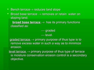  Bench terraceBench terrace→→ reduces land slopereduces land slope
 Broad base terraceBroad base terrace →→ removes or retain water onremoves or retain water on
sloping land.sloping land.
broad base terracebroad base terrace →→ has its primary functionshas its primary functions
classified as:classified as:
 gradedgraded
 level.level.
graded terracegraded terrace →→ primary purpose of thus type is toprimary purpose of thus type is to
remove excess water in such a way as to minimizeremove excess water in such a way as to minimize
erosion.erosion.
level terracelevel terrace →→ primary purpose of thus type of terraceprimary purpose of thus type of terrace
is moisture conservation erosion control is a secondaryis moisture conservation erosion control is a secondary
objective.objective.
 